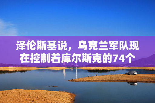 泽伦斯基说，乌克兰军队现在控制着库尔斯克的74个俄罗斯定居点