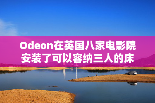 Odeon在英国八家电影院安装了可以容纳三人的床