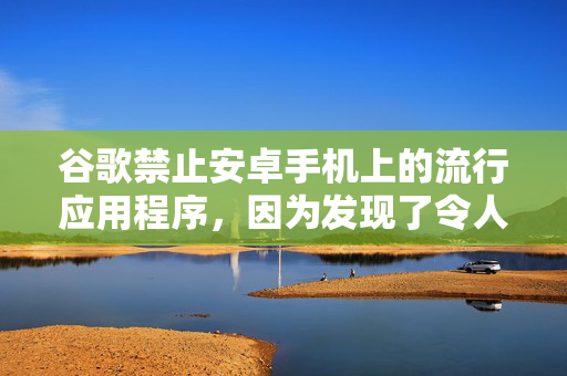 谷歌禁止安卓手机上的流行应用程序，因为发现了令人担忧的新“威胁”