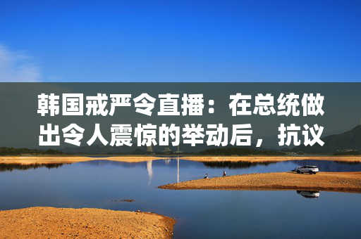 韩国戒严令直播：在总统做出令人震惊的举动后，抗议者冲击了国会