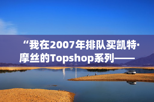 “我在2007年排队买凯特·摩丝的Topshop系列——她的新Zara系列太贵了。”