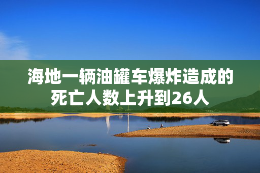 海地一辆油罐车爆炸造成的死亡人数上升到26人