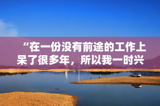 “在一份没有前途的工作上呆了很多年，所以我一时兴起就辞职了，没有任何计划。”