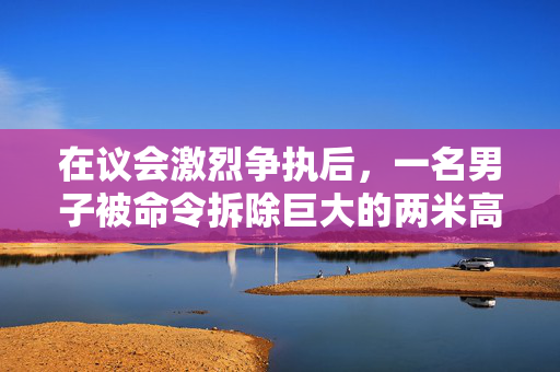 在议会激烈争执后，一名男子被命令拆除巨大的两米高的热水浴缸小屋