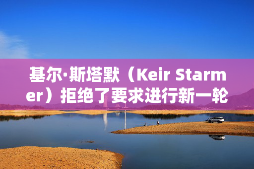 基尔·斯塔默（Keir Starmer）拒绝了要求进行新一轮大选投票的请愿书，因为签名人数已达到200万