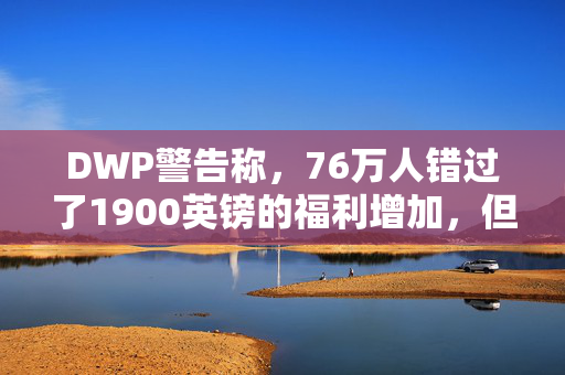 DWP警告称，76万人错过了1900英镑的福利增加，但你现在可以申请了