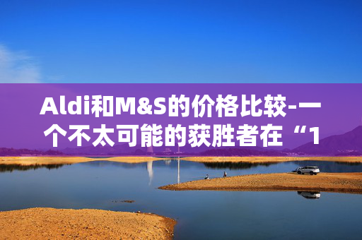 Aldi和M&S的价格比较-一个不太可能的获胜者在“1便士的差异”后加冕