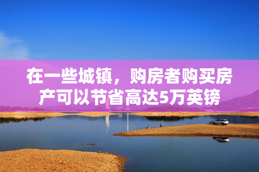 在一些城镇，购房者购买房产可以节省高达5万英镑