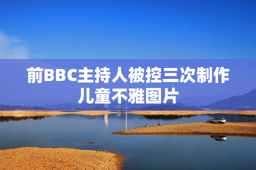 前BBC主持人被控三次制作儿童不雅图片