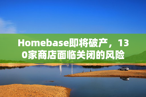 Homebase即将破产，130家商店面临关闭的风险