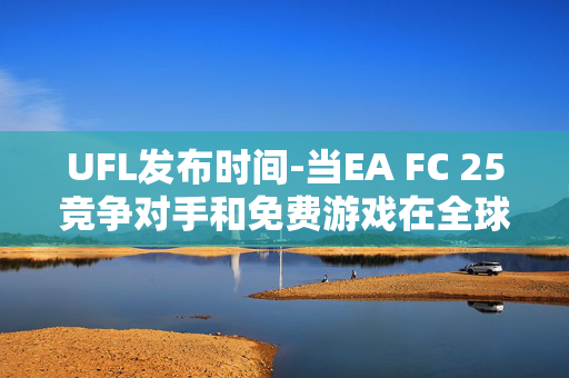 UFL发布时间-当EA FC 25竞争对手和免费游戏在全球范围内上线