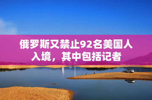 俄罗斯又禁止92名美国人入境，其中包括记者