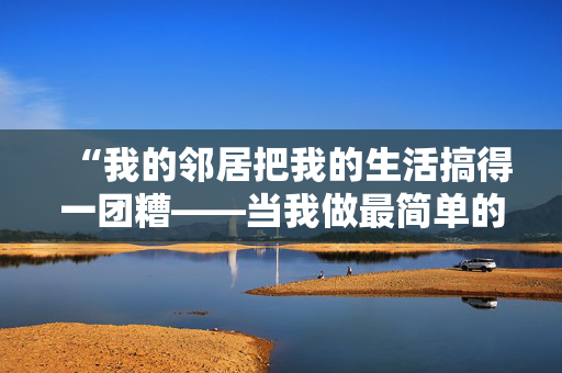 “我的邻居把我的生活搞得一团糟——当我做最简单的厕所习惯时，他们就会抱怨。”