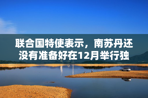 联合国特使表示，南苏丹还没有准备好在12月举行独立后的首次选举