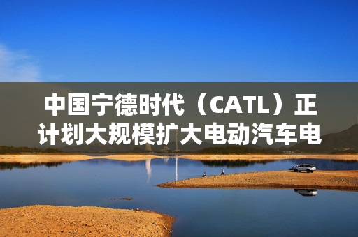 中国宁德时代（CATL）正计划大规模扩大电动汽车电池更换业务