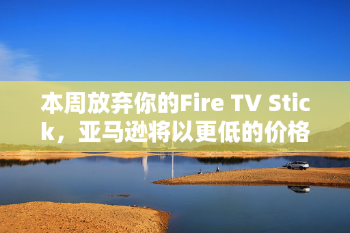 本周放弃你的Fire TV Stick，亚马逊将以更低的价格为你提供终极升级