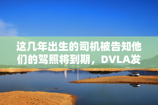 这几年出生的司机被告知他们的驾照将到期，DVLA发出警告