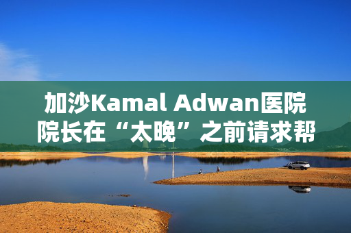 加沙Kamal Adwan医院院长在“太晚”之前请求帮助